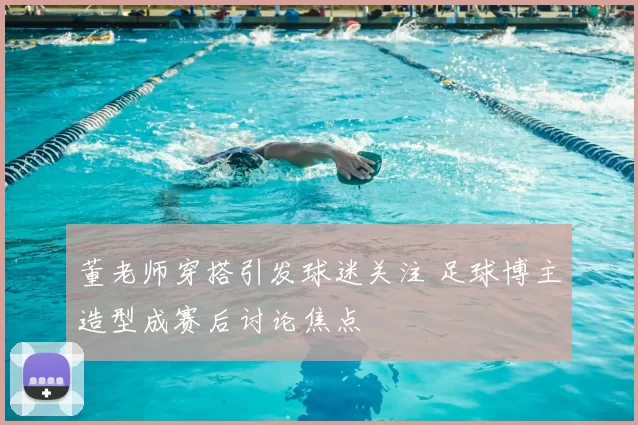 董老师穿搭引发球迷关注 足球博主造型成赛后讨论焦点