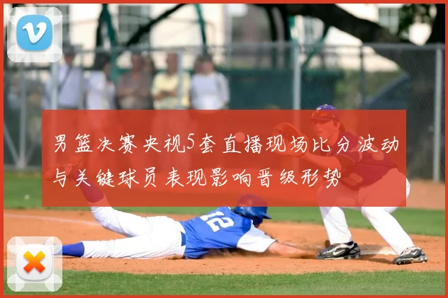 男篮决赛央视5套直播现场比分波动与关键球员表现影响晋级形势