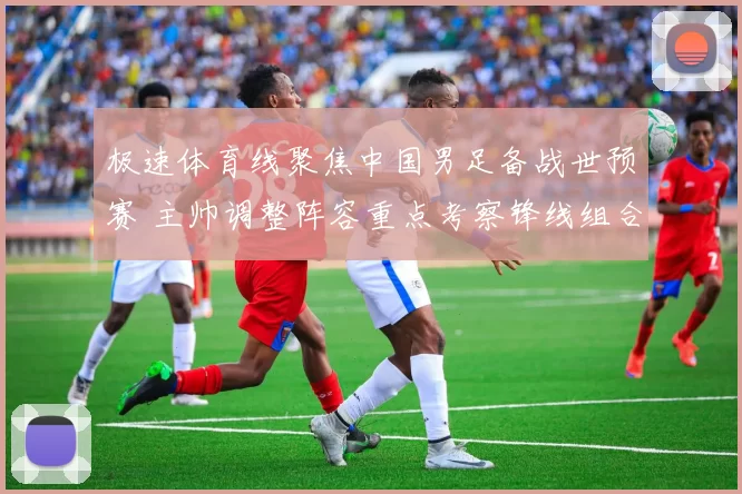 极速体育线聚焦中国男足备战世预赛 主帅调整阵容重点考察锋线组合
