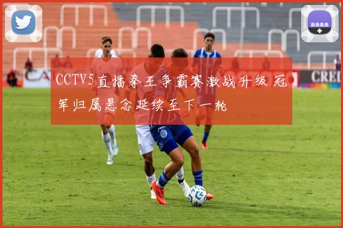 CCTV5直播拳王争霸赛激战升级 冠军归属悬念延续至下一轮