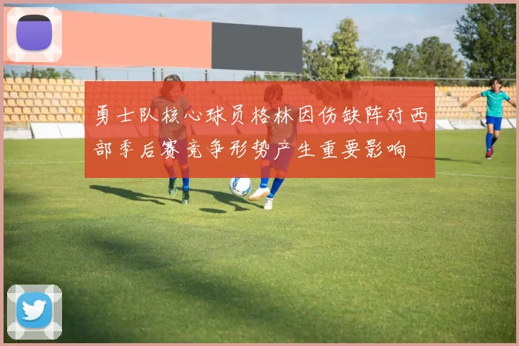 勇士队核心球员格林因伤缺阵对西部季后赛竞争形势产生重要影响
