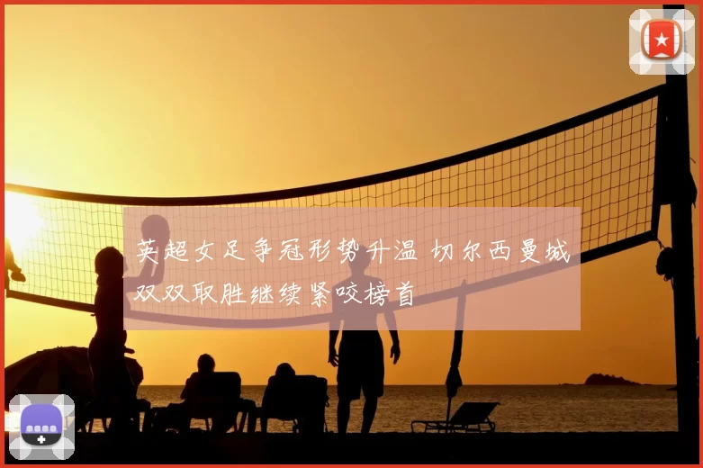 英超女足争冠形势升温 切尔西曼城双双取胜继续紧咬榜首