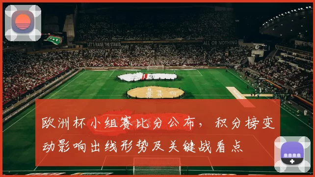 欧洲杯小组赛比分公布,积分榜变动影响出线形势及关键战看点