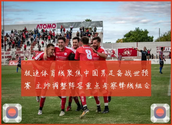 极速体育线聚焦中国男足备战世预赛 主帅调整阵容重点考察锋线组合
