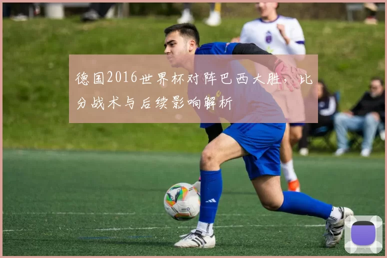 德国2016世界杯对阵巴西大胜,比分战术与后续影响解析