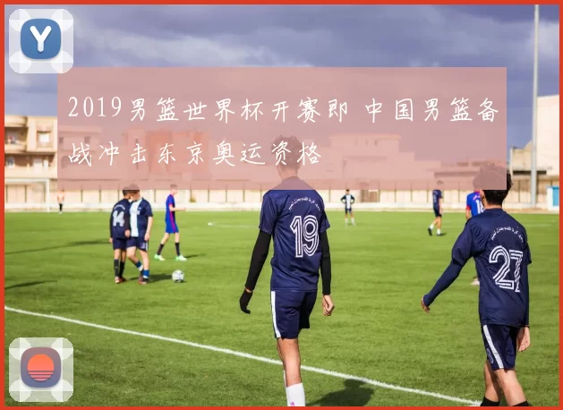 2019男篮世界杯开赛即 中国男篮备战冲击东京奥运资格
