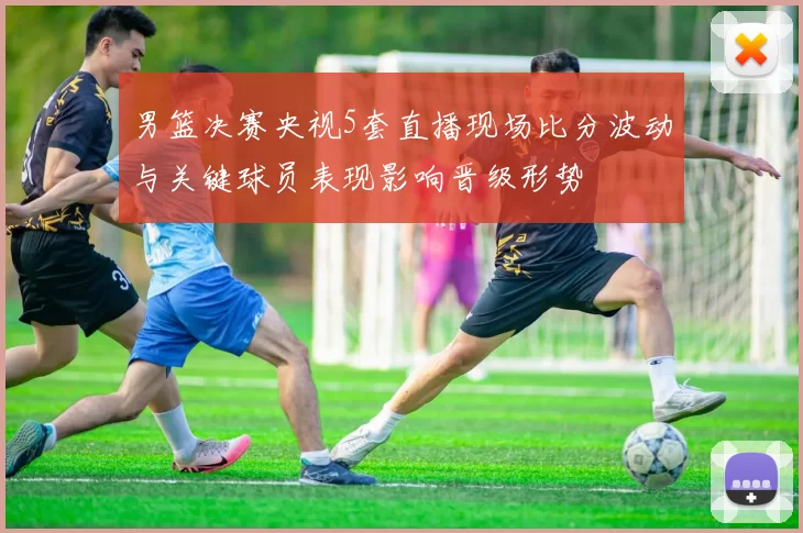 男篮决赛央视5套直播现场比分波动与关键球员表现影响晋级形势