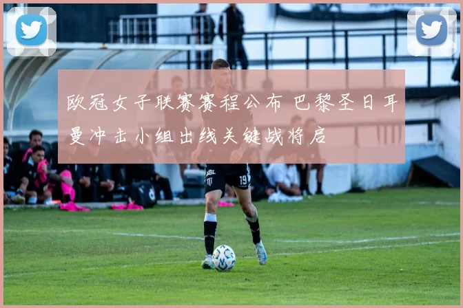 欧冠女子联赛赛程公布 巴黎圣日耳曼冲击小组出线关键战将启