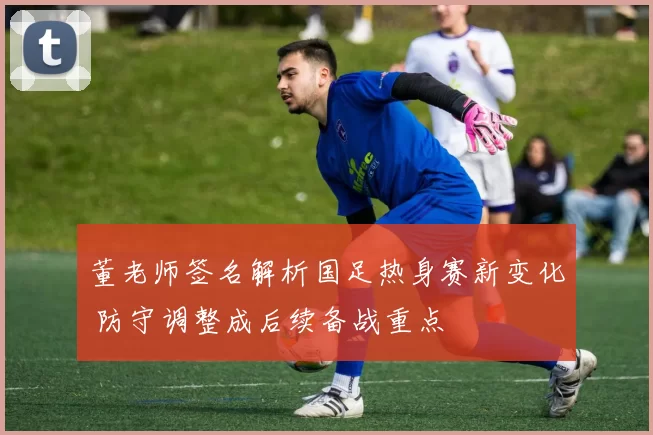 董老师签名解析国足热身赛新变化 防守调整成后续备战重点