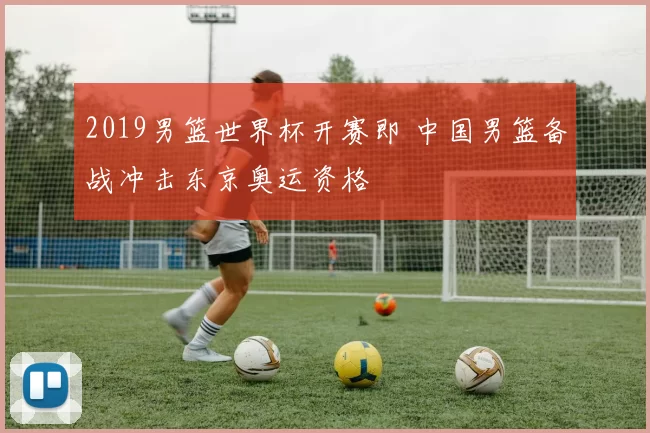 2019男篮世界杯开赛即 中国男篮备战冲击东京奥运资格
