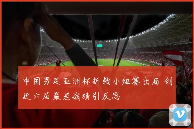 中国男足亚洲杯折戟小组赛出局 创近六届最差战绩引反思