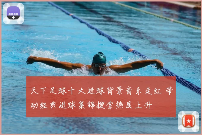 天下足球十大进球背景音乐走红 带动经典进球集锦搜索热度上升