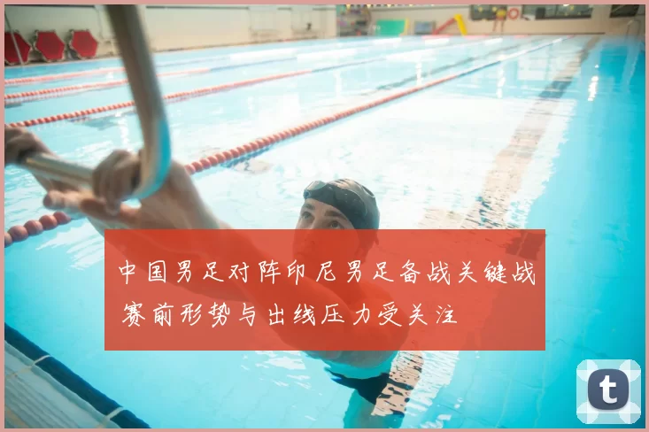 中国男足对阵印尼男足备战关键战 赛前形势与出线压力受关注