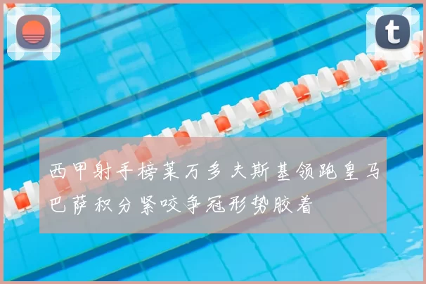 西甲射手榜莱万多夫斯基领跑皇马巴萨积分紧咬争冠形势胶着