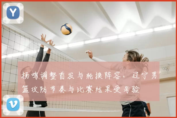 杨鸣调整首发与轮换阵容,辽宁男篮攻防节奏与比赛结果受考验