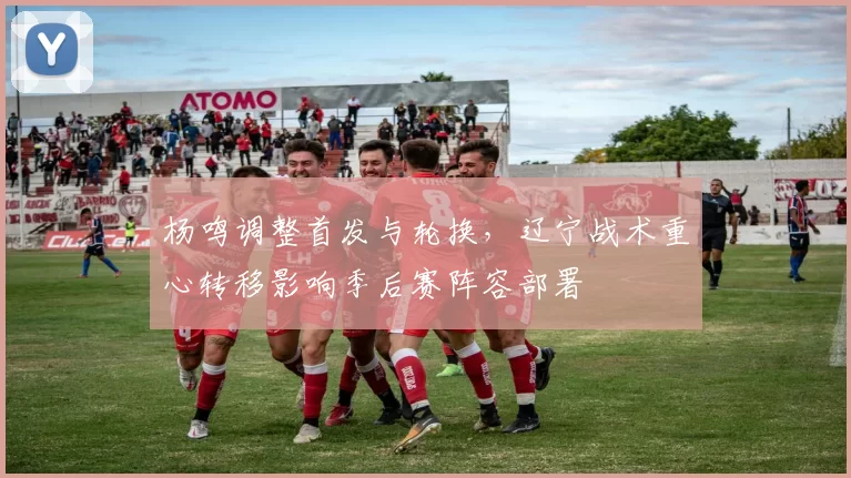 杨鸣调整首发与轮换,辽宁战术重心转移影响季后赛阵容部署