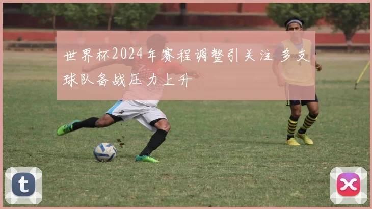 世界杯2024年赛程调整引关注 多支球队备战压力上升