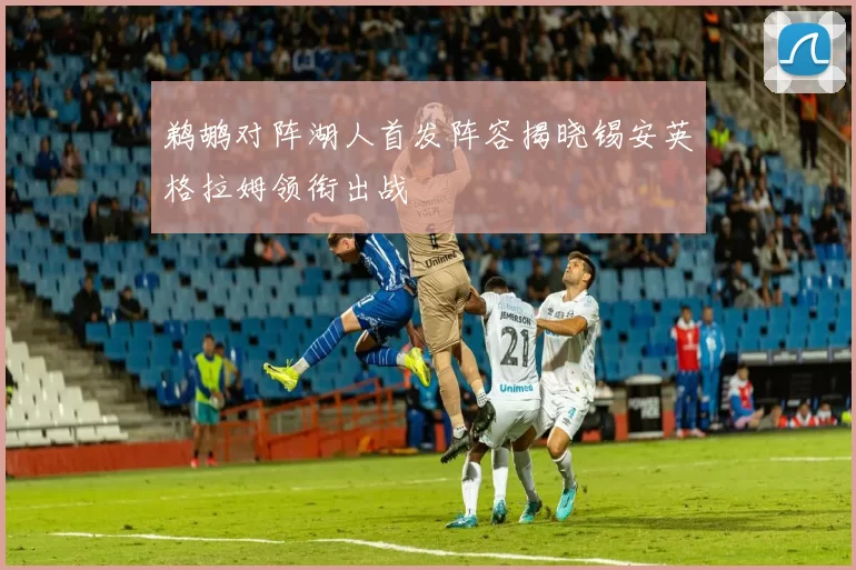 鹈鹕对阵湖人首发阵容揭晓锡安英格拉姆领衔出战