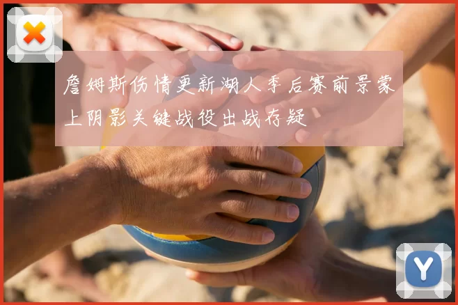 詹姆斯伤情更新湖人季后赛前景蒙上阴影关键战役出战存疑