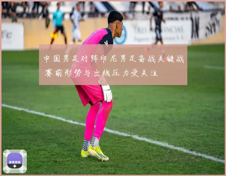 中国男足对阵印尼男足备战关键战 赛前形势与出线压力受关注