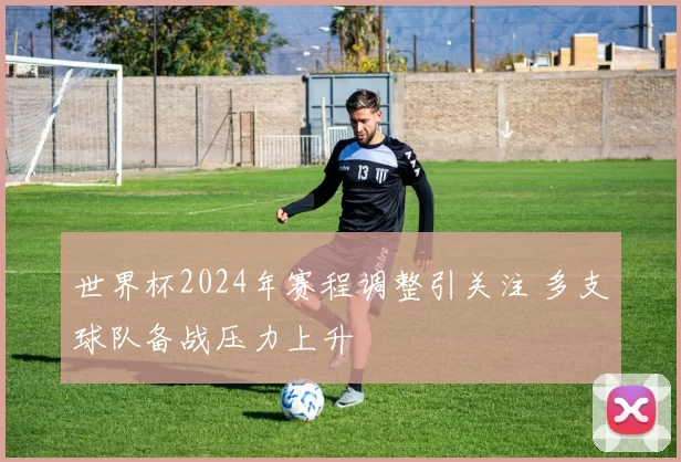 世界杯2024年赛程调整引关注 多支球队备战压力上升
