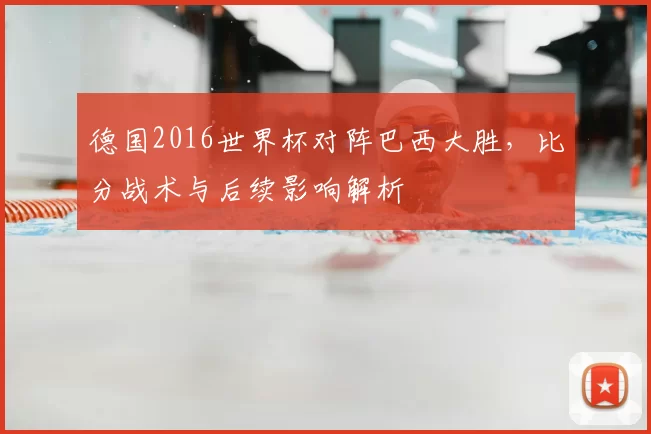 德国2016世界杯对阵巴西大胜,比分战术与后续影响解析