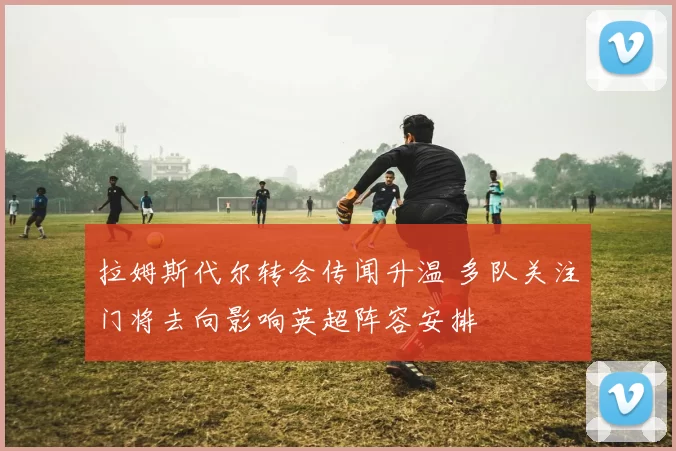 拉姆斯代尔转会传闻升温 多队关注门将去向影响英超阵容安排