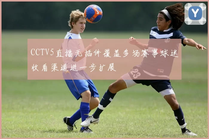 CCTV5直播无插件覆盖多场赛事球迷收看渠道进一步扩展