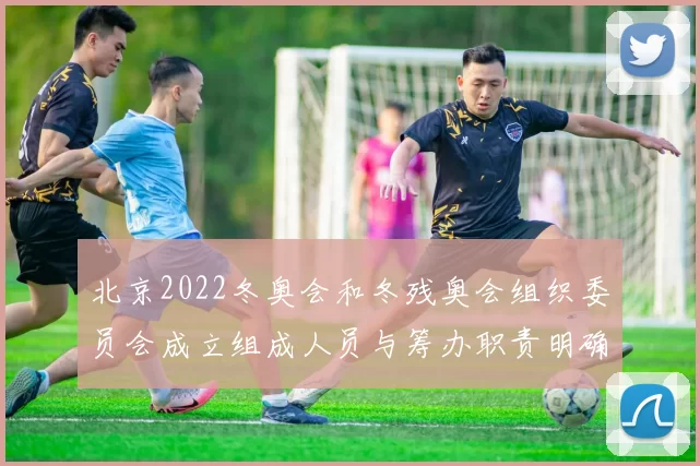 北京2022冬奥会和冬残奥会组织委员会成立组成人员与筹办职责明确