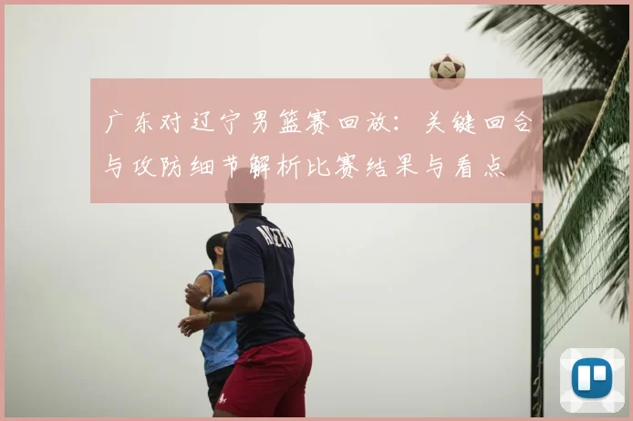 广东对辽宁男篮赛回放:关键回合与攻防细节解析比赛结果与看点