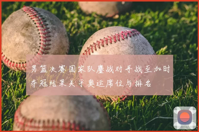 男篮决赛国家队鏖战对手战至加时夺冠结果关乎奥运席位与排名