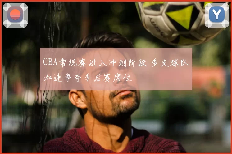 CBA常规赛进入冲刺阶段 多支球队加速争夺季后赛席位
