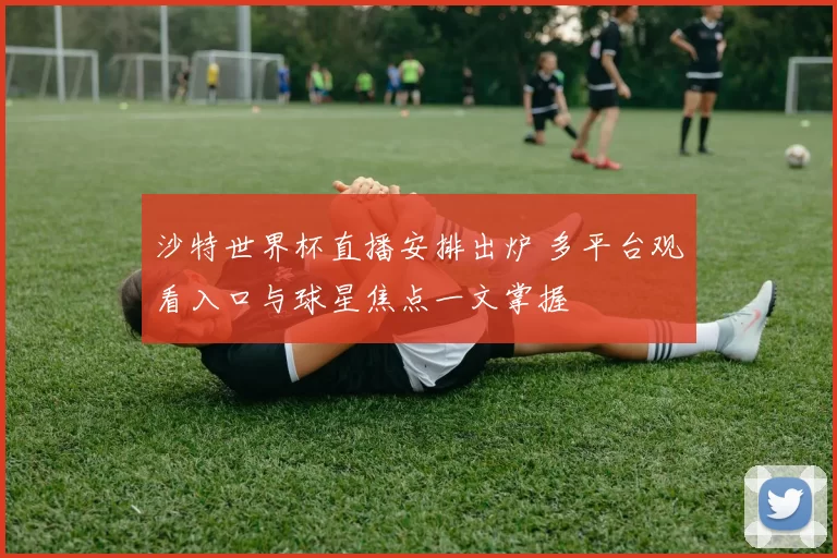 沙特世界杯直播安排出炉 多平台观看入口与球星焦点一文掌握