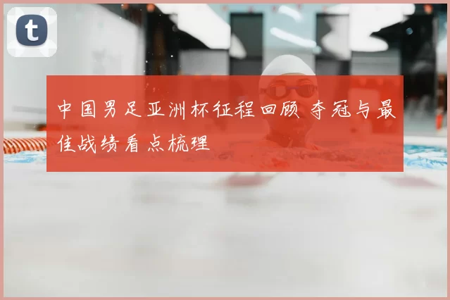 中国男足亚洲杯征程回顾 夺冠与最佳战绩看点梳理