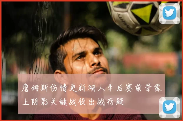 詹姆斯伤情更新湖人季后赛前景蒙上阴影关键战役出战存疑