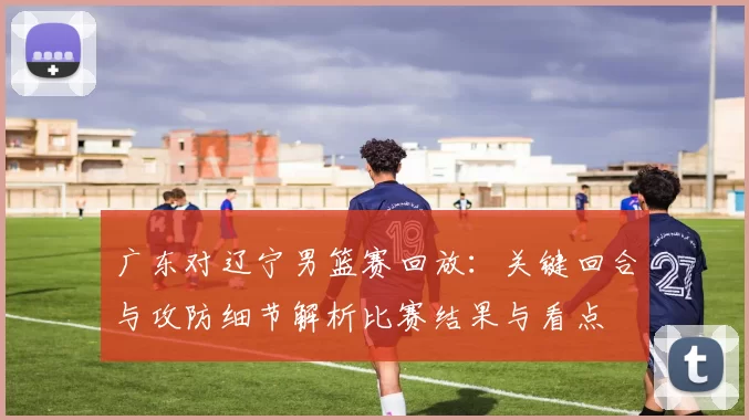 广东对辽宁男篮赛回放:关键回合与攻防细节解析比赛结果与看点