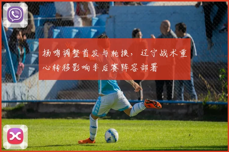 杨鸣调整首发与轮换,辽宁战术重心转移影响季后赛阵容部署