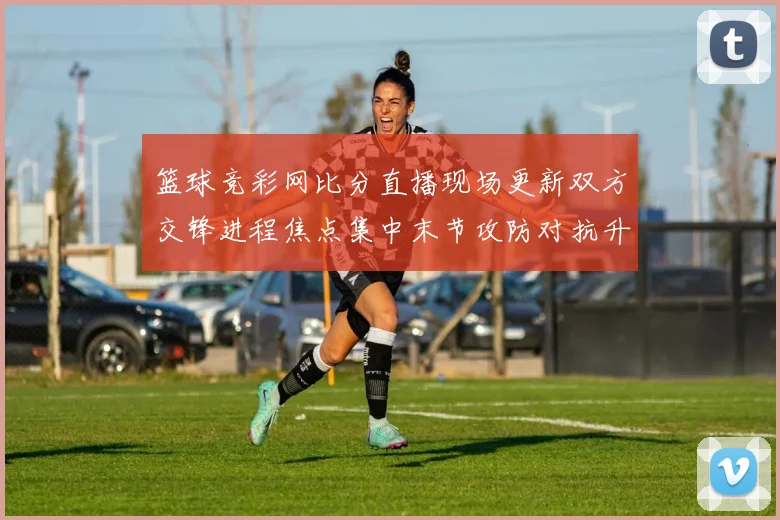 篮球竞彩网比分直播现场更新双方交锋进程焦点集中末节攻防对抗升温