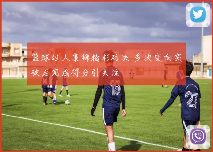篮球过人集锦精彩对决 多次变向突破后完成得分引关注