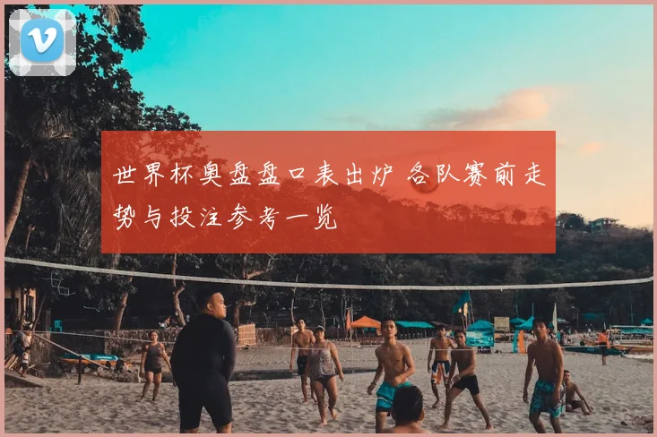 世界杯奥盘盘口表出炉 各队赛前走势与投注参考一览