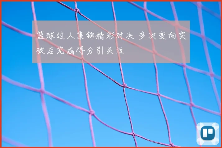 篮球过人集锦精彩对决 多次变向突破后完成得分引关注